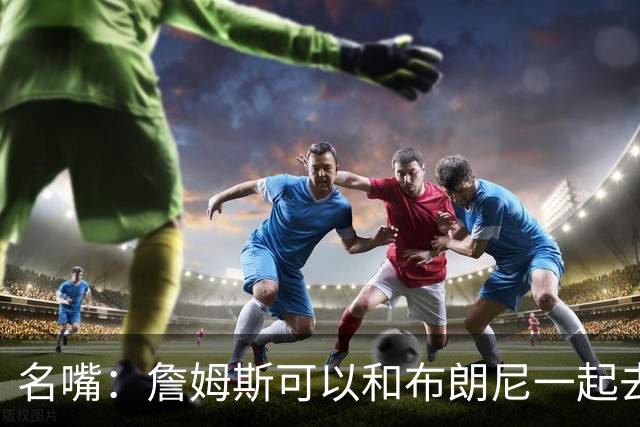 名嘴：詹姆斯可以和布朗尼一起去热火 热火也需要他的得分和组织