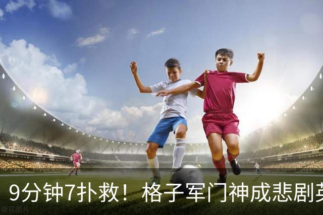 9分钟7扑救！格子军门神成悲剧英雄 八爪鱼难抵群狮围攻